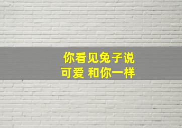 你看见兔子说可爱 和你一样